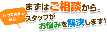 まずはご相談から。スタッフがお悩みを解決します！