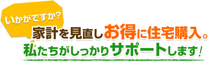 いかがですか？ 家計を見直しお得に住宅購入。私たちがしっかりサポートします!